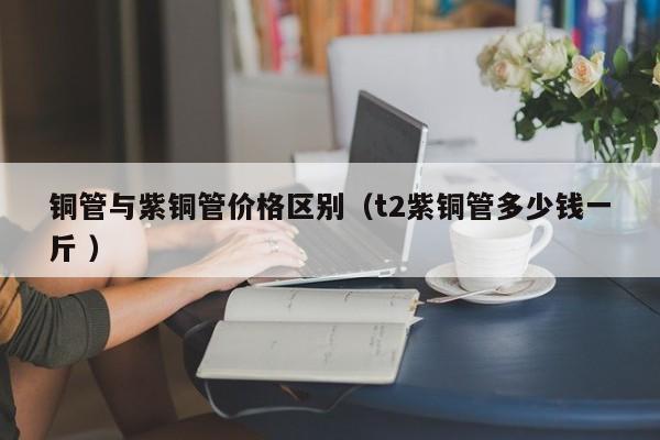 銅管與紫銅管價格區(qū)別（t2紫銅管多少錢一斤 ）