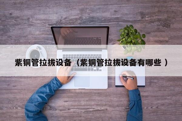 紫銅管拉拔設(shè)備（紫銅管拉拔設(shè)備有哪些 ）