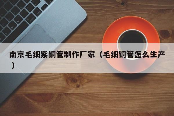 南京毛細(xì)紫銅管制作廠家（毛細(xì)銅管怎么生產(chǎn) ）