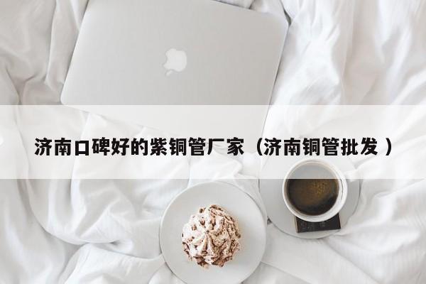 濟(jì)南口碑好的紫銅管廠家（濟(jì)南銅管批發(fā) ）
