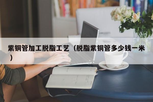 紫銅管加工脫脂工藝（脫脂紫銅管多少錢(qián)一米 ）