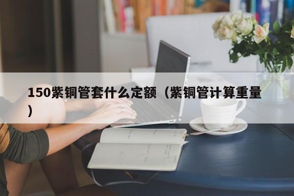 150紫銅管套什么定額（紫銅管計(jì)算重量 ）