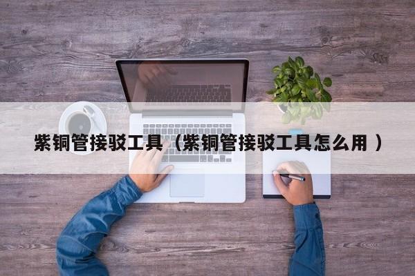 紫銅管接駁工具（紫銅管接駁工具怎么用 ）
