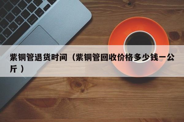 紫銅管退貨時(shí)間（紫銅管回收價(jià)格多少錢一公斤 ）