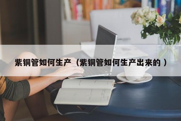 紫銅管如何生產(chǎn)（紫銅管如何生產(chǎn)出來的 ）