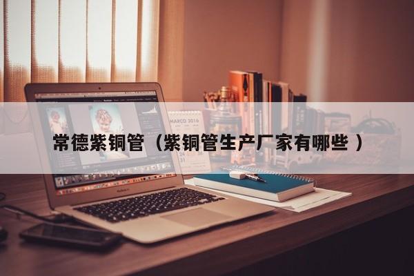 常德紫銅管（紫銅管生產(chǎn)廠家有哪些 ）
