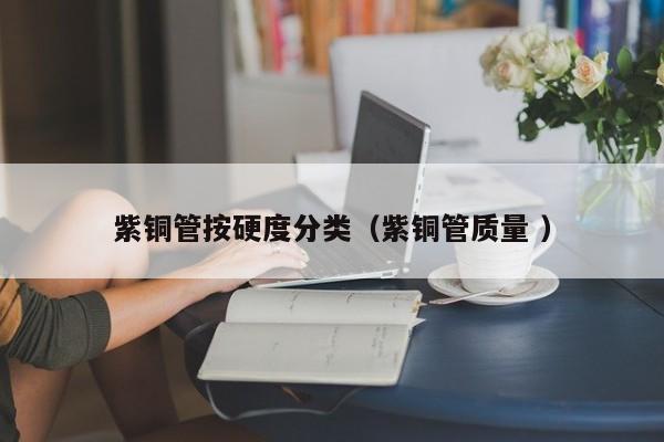 紫銅管按硬度分類（紫銅管質(zhì)量 ）