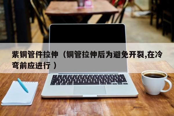 紫銅管件拉伸（銅管拉伸后為避免開(kāi)裂,在冷彎前應(yīng)進(jìn)行 ）