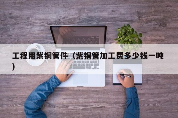 工程用紫銅管件（紫銅管加工費多少錢一噸 ）