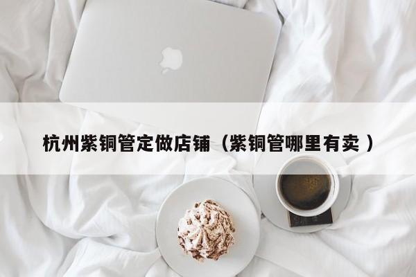 杭州紫銅管定做店鋪（紫銅管哪里有賣 ）