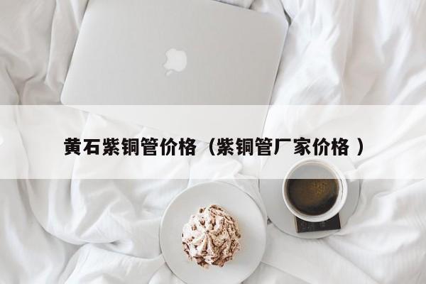 黃石紫銅管價格（紫銅管廠家價格 ）