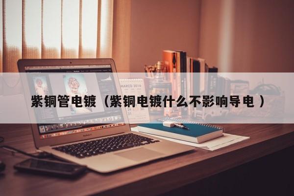 紫銅管電鍍（紫銅電鍍什么不影響導(dǎo)電 ）