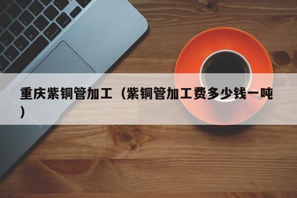 重慶紫銅管加工（紫銅管加工費多少錢一噸 ）