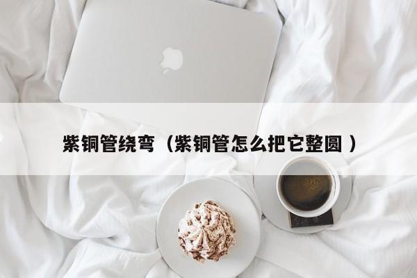 紫銅管繞彎（紫銅管怎么把它整圓 ）