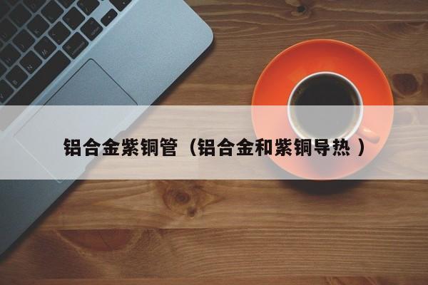 鋁合金紫銅管（鋁合金和紫銅導(dǎo)熱 ）