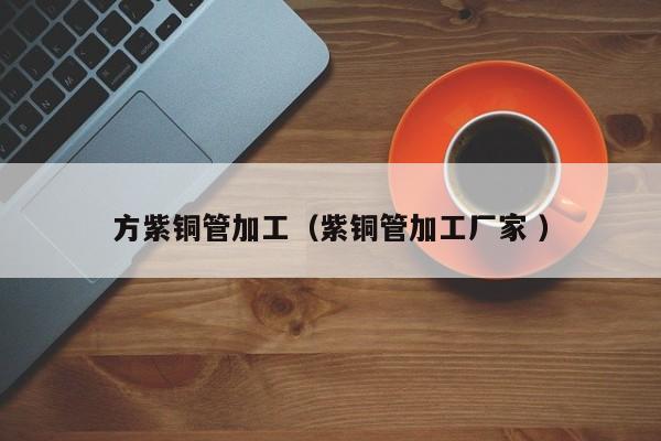 方紫銅管加工（紫銅管加工廠家 ）