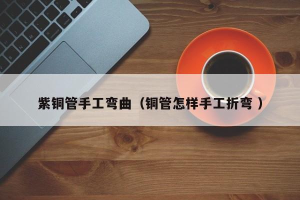 紫銅管手工彎曲（銅管怎樣手工折彎 ）