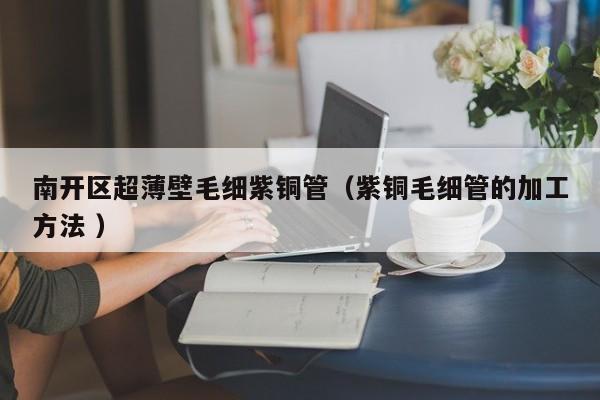 南開區(qū)超薄壁毛細紫銅管（紫銅毛細管的加工方法 ）
