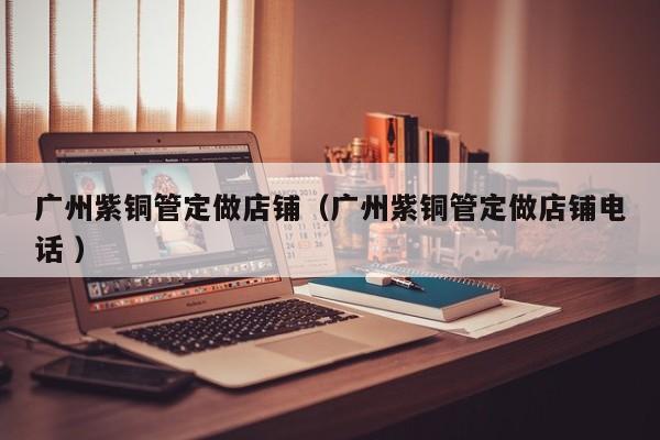 廣州紫銅管定做店鋪（廣州紫銅管定做店鋪電話 ）