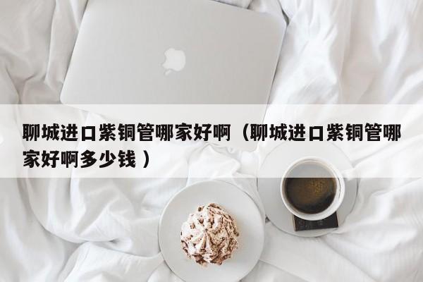 聊城進(jìn)口紫銅管哪家好?。某沁M(jìn)口紫銅管哪家好啊多少錢 ）
