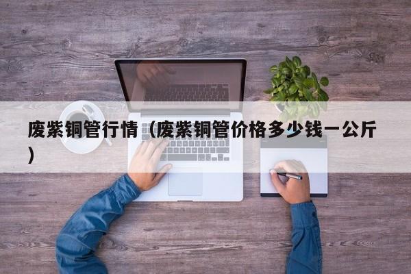 廢紫銅管行情（廢紫銅管價(jià)格多少錢一公斤 ）