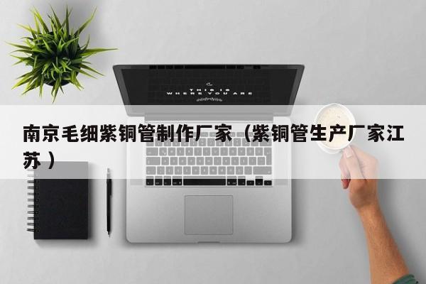 南京毛細(xì)紫銅管制作廠家（紫銅管生產(chǎn)廠家江蘇 ）