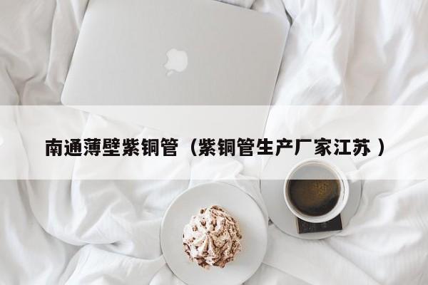 南通薄壁紫銅管（紫銅管生產(chǎn)廠家江蘇 ）
