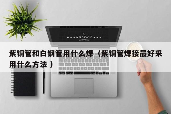 紫銅管和白鋼管用什么焊（紫銅管焊接最好采用什么方法 ）
