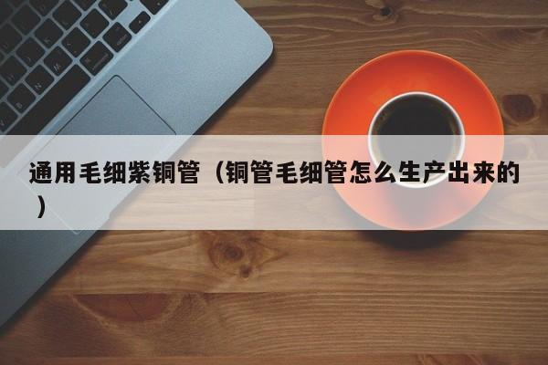 通用毛細(xì)紫銅管（銅管毛細(xì)管怎么生產(chǎn)出來(lái)的 ）