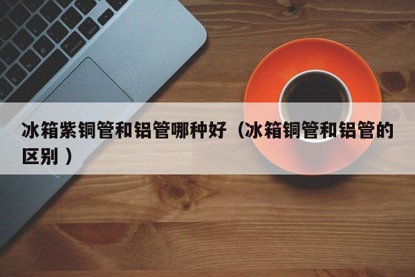 冰箱紫銅管和鋁管哪種好（冰箱銅管和鋁管的區(qū)別 ）