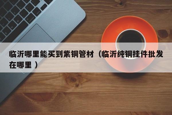 臨沂哪里能買到紫銅管材（臨沂純銅掛件批發(fā)在哪里 ）