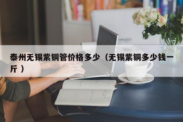 泰州無錫紫銅管價(jià)格多少（無錫紫銅多少錢一斤 ）