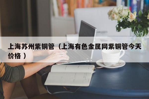 上海蘇州紫銅管（上海有色金屬網(wǎng)紫銅管今天價(jià)格 ）