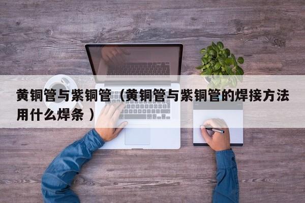 黃銅管與紫銅管（黃銅管與紫銅管的焊接方法用什么焊條 ）