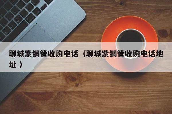 聊城紫銅管收購(gòu)電話（聊城紫銅管收購(gòu)電話地址 ）