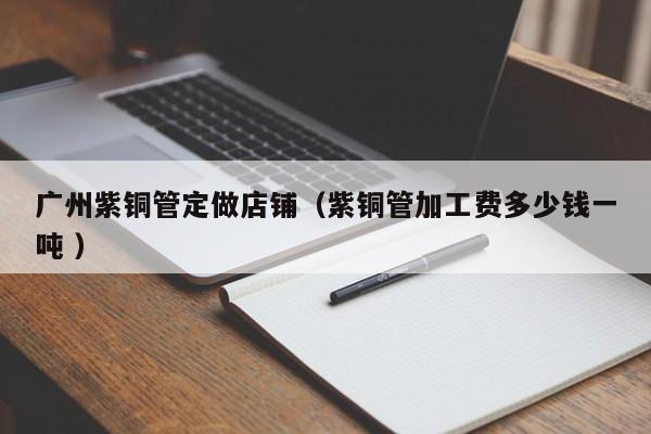 廣州紫銅管定做店鋪（紫銅管加工費多少錢一噸 ）