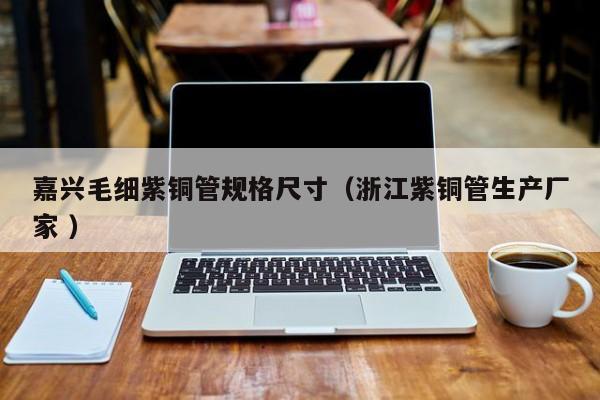 嘉興毛細(xì)紫銅管規(guī)格尺寸（浙江紫銅管生產(chǎn)廠家 ）