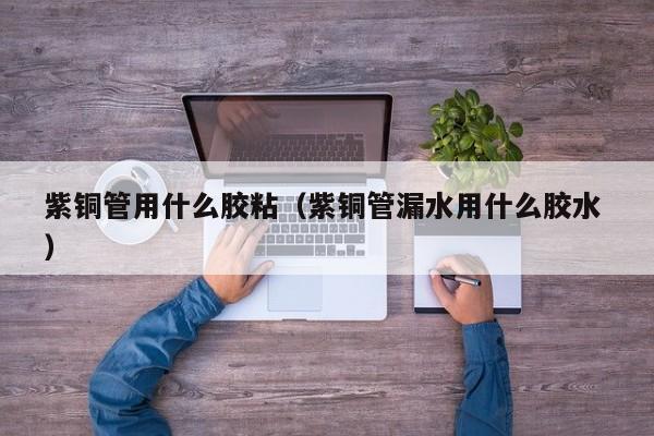 紫銅管用什么膠粘（紫銅管漏水用什么膠水 ）