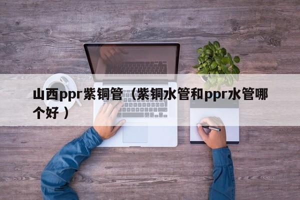 山西ppr紫銅管（紫銅水管和ppr水管哪個好 ）