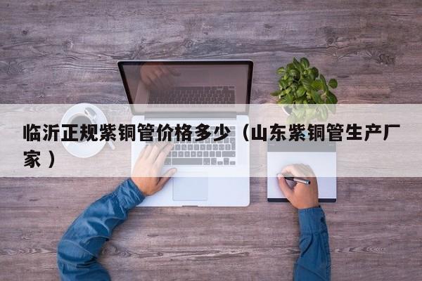 臨沂正規(guī)紫銅管價格多少（山東紫銅管生產(chǎn)廠家 ）