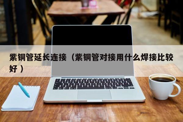 紫銅管延長(zhǎng)連接（紫銅管對(duì)接用什么焊接比較好 ）