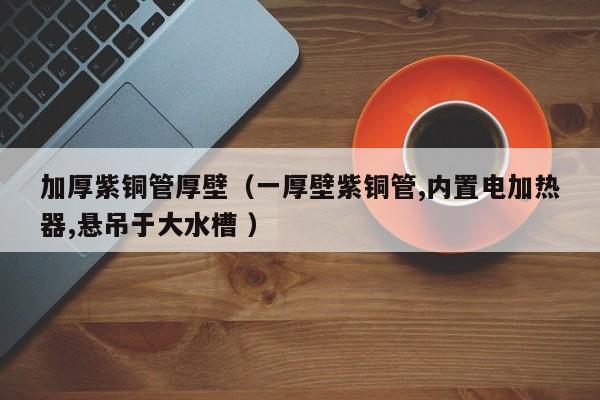 加厚紫銅管厚壁（一厚壁紫銅管,內(nèi)置電加熱器,懸吊于大水槽 ）