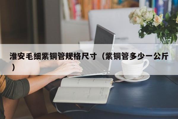 淮安毛細紫銅管規(guī)格尺寸（紫銅管多少一公斤 ）