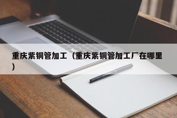 重慶紫銅管加工（重慶紫銅管加工廠在哪里 ）