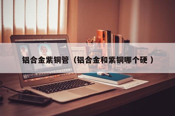 鋁合金紫銅管（鋁合金和紫銅哪個硬 ）