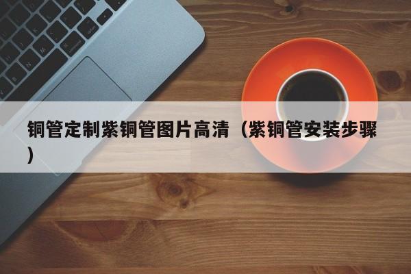 銅管定制紫銅管圖片高清（紫銅管安裝步驟 ）