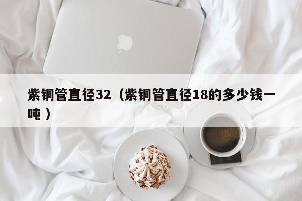 紫銅管直徑32（紫銅管直徑18的多少錢一噸 ）
