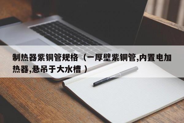 制熱器紫銅管規(guī)格（一厚壁紫銅管,內置電加熱器,懸吊于大水槽 ）