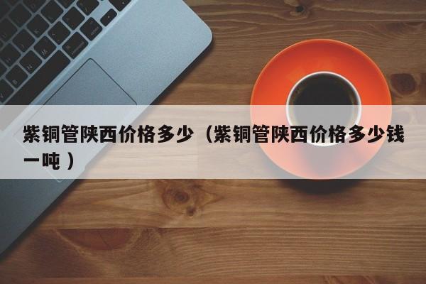 紫銅管陜西價格多少（紫銅管陜西價格多少錢一噸 ）