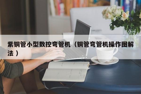 紫銅管小型數(shù)控彎管機（銅管彎管機操作圖解法 ）